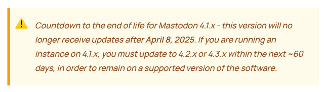 A screenshot of text in a blog post, in a warning box with an exclamation warning emoji, and text “Countdown to the end of life for Mastodon 4.1.x - this version will no longer receive updates after April 8, 2025. If you are running an instance on 4.1.x, you must update to 4.2.x or 4.3.x within the next ~ 60 days, in order to remain on a supported version of the software.”