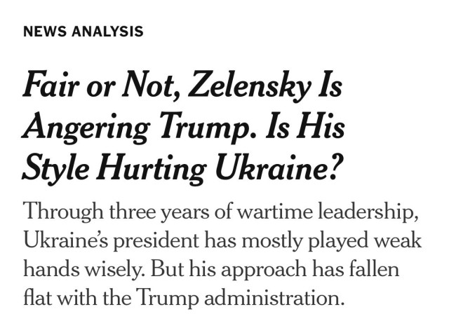 NYT news analysis: 

Fair or Not, Zelensky Is Angering Trump. Is His Style Hurting Ukraine?

Through three years of wartime leadership, Ukraine’s president has mostly played weak hands wisely. But his approach has fallen flat with the Trump administration.