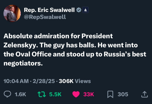 Tweet from Rep. Eric Swalwell @RepSwalwell: Absolute admiration for President Zelenskyy. The guy has balls. He went into the Oval Office and stood up to Russia’s best negotiators.