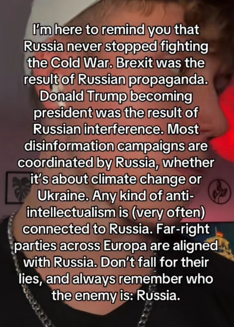 I'm here to remind you that Russia never stopped fighting the Cold War. Brexit was the result of Russian propaganda.
Donald Trump becoming president was the result of Russian interference. Most disinformation campaigns are coordinated by Russia, whether it's about climate change or Ukraine. Any kind of anti-intellectualism is (very often) connected to Russia. Far-right parties across Europa are aligned with Russia. Don't fall for their lies, and always remember who the enemy is: Russia.