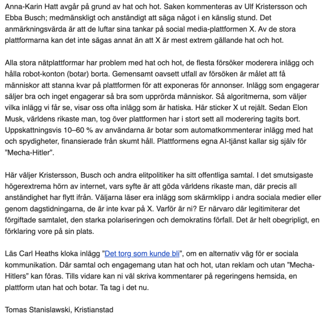 Anna-Karin Hatt avgår på grund av hat och hot. Saken kommenteras av Ulf Kristersson och Ebba Busch; medmänskligt och anständigt att säga något i en känslig stund. Det anmärkningsvärda är att de luftar sina tankar på social media-plattformen X. Av de stora plattformarna kan det inte sägas annat än att X är mest extrem gällande hat och hot. 

Alla stora nätplattformar har problem med hat och hot, de flesta försöker moderera inlägg och hålla robot-konton (botar) borta. Gemensamt oavsett utfall av försöken är målet att få människor att stanna kvar på plattformen för att exponeras för annonser. Inlägg som engagerar säljer bra och inget engagerar så bra som upprörda människor. Så algoritmerna, som väljer vilka inlägg vi får se, visar oss ofta inlägg som är hatiska. Här sticker X ut rejält. Sedan Elon Musk, världens rikaste man, tog över plattformen har i stort sett all moderering tagits bort. Uppskattningsvis 10–60 % av användarna är botar som automatkommenterar inlägg med hat och spydigheter, finansierade från skumt håll. Plattformens egna AI-tjänst kallar sig själv för ”Mecha-Hitler”.

Här väljer Kristersson, Busch och andra elitpolitiker ha sitt offentliga samtal. I det smutsigaste högerextrema hörn av internet, vars syfte är att göda världens rikaste man, där precis all anständighet har flytt ifrån. Väljarna läser era inlägg som skärmklipp i andra sociala medier eller genom ....
