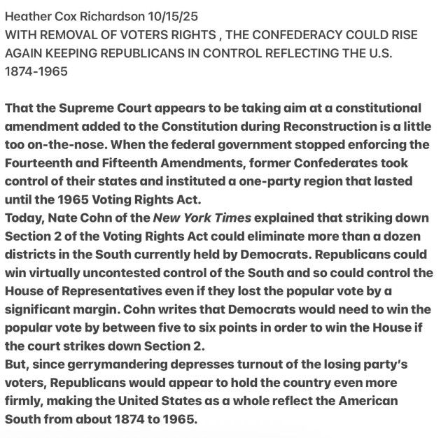 Heather Cox Richardson 10/15/25
WITH REMOVAL OF VOTERS RIGHTS , THE CONFEDERACY COULD RISE
AGAIN KEEPING REPUBLICANS IN CONTROL REFLECTING THE U.S.
1874-1965
That the Supreme Court appears to be taking aim at a constitutional
amendment added to the Constitution during Reconstruction is a little
too on-the-nose. When the federal government stopped enforcing the
Fourteenth and Fifteenth Amendments, former Confederates took
control of their states and instituted a one-party region that lasted
until the 1965 Voting Rights Act.

Today, Nate Cohn of the New York Times explained that striking down
Section 2 of the Voting Rights Act could eliminate more than a dozen
districts in the South currently held by Democrats. Republicans could
win virtually uncontested control of the South and so could control the
House of Representatives even if they lost the popular vote by a
significant margin. Cohn writes that Democrats would need to win the
popular vote by between five to six points in order to win the House if
the court strikes down Section 2.

But, since gerrymandering depresses turnout of the losing party's
voters, Republicans would appear to hold the country even more
firmly, making the United States as a whole reflect the American
South from about 1874 to 1965.
