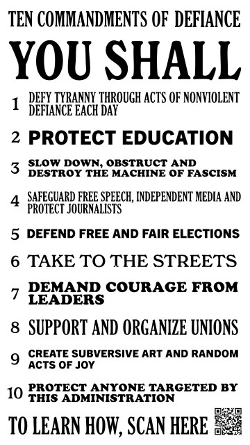 Reads: "Ten Commandments of Defiance
You Shall
1 Defy tyranny through acts of nonviolent defiance each day
2 Protect education
3 Slow down, obstruct and destroy the machine of fascism
4 Safeguard free speech, independent media and protect journalists
5 Defend free and fair elections
6 Take to the streets
7 Demand courage from leaders
8 Support and organize unions
9 Create subversive art and random acts of joy
10 Protect anyone targeted by this administration
To learn how, scan here"
QR code bottom right corner