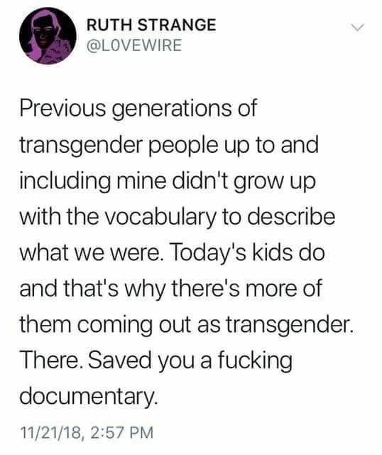 RUTH STRANGE
@LOVEWIRE

Previous generations of transgender people up to and including mine didn't grow up with the vocabulary to describe what we were. Today's kids do and that's why there's more of them coming out as transgender. There. Saved you a fucking documentary.

11/21/18, 2:57 PM