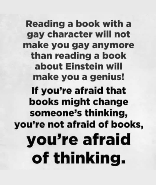 Reading a book with a gay character will not make you gay anymore than reading a book about Einstein will make you a genius!

If you're afraid that books might change someone’s thinking, you’re not afraid of books, you’re afraid of thinking. 