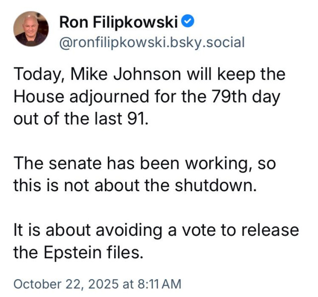 Ron Filipkowski @
@ronfilipkowski.bsky.social
Today, Mike Johnson will keep the
House adjourned for the 79th day
out of the last 91.
The senate has been working, so
this is not about the shutdown.
It is about avoiding a vote to release
the Epstein files.
October 22, 2025 at 8:11AM
