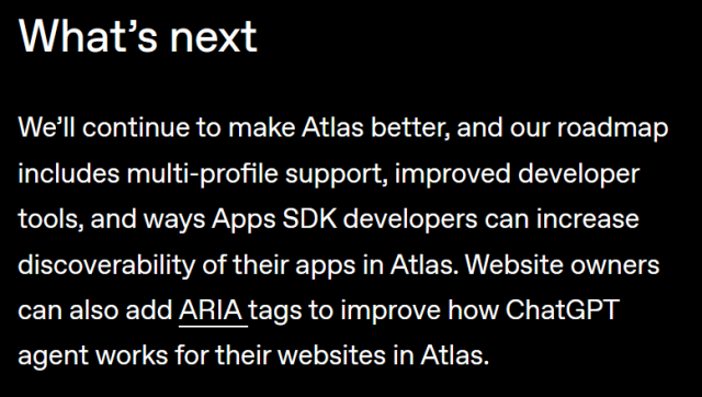 What’s next

We’ll continue to make Atlas better, and our roadmap includes multi-profile support, improved developer tools, and ways Apps SDK developers can increase discoverability of their apps in Atlas. Website owners can also add ARIA ⁠(opens in a new window)tags to improve how ChatGPT agent works for their websites in Atlas.