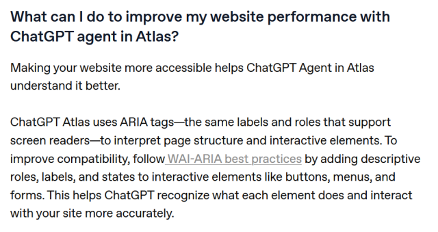 What can I do to improve my website performance with ChatGPT agent in Atlas?

Making your website more accessible helps ChatGPT Agent in Atlas understand it better.

ChatGPT Atlas uses ARIA tags—the same labels and roles that support screen readers—to interpret page structure and interactive elements. To improve compatibility, follow WAI-ARIA best practices by adding descriptive roles, labels, and states to interactive elements like buttons, menus, and forms. This helps ChatGPT recognize what each element does and interact with your site more accurately.