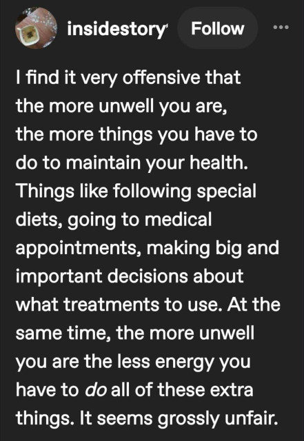 insidestory -  I find it very offensive that the more unwell you are, the more things you have to do to maintain your health. Things like following special diets, going to medical appointments, making big and important decisions about what treatments to use. At the same time, the more unwell you are the less energy you have to do all of these extra things. It seems grossly unfair.