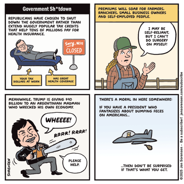 Government Sh*tdown

REPUBLICANS HAVE CHOSEN TO SHUT DOWN THE GOVERNMENT RATHER THAN EXTEND HUGELY POPULAR TAX CREDITS THAT HELP TENS OF MILLIONS PAY FOR HEALTH INSURANCE.

Mike Johnson lying on a chaise longue
Sign: Sorry, Were CLOSED
YOUR TAX DOLLARS AT WORK
HAS GREAT HEALTH COVERAGE


PREMIUMS WILL SOAR FOR FARMERS, RANCHERS, SMALL BUSINESS OWNERS AND SELF-EMPLOYED PEOPLE.

Farmer: I MAY BE SELF-RELIANT, BUT I CAN'T DO SURGERY ON MYSELF!


MEANWHILE, TRUMP IS GIVING $40 BILLION TO AN ARGENTINIAN MADMAN WHO WRECKED HIS OWN ECONOMY.

Milei with chainsaw: WHEEEE!
RRRR! RRRR!
PLEASE HELP.

THERE'S A MORAL IN HERE SOMEWHERE:
IF YOU HAVE A PRESIDENT WHO FANTASIZES ABOUT DUMPING FECES ON AMERICANS…

Trump in fighter jet dumping poop

...THEN DON'T BE SURPRISED IF THAT'S WHAT YOU GET.