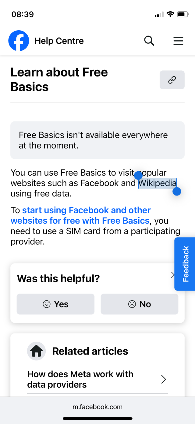 Facebook Help Centre
Learn about Free
Basics

Free Basics isn't available everywhere at the moment.

You can use Free Basics to visit gopular websites such as Facebook and Wikipedia using free data.

To start using Facebook and other websites for free with Free Basics, you need to use a SIM card from a participating provider.
