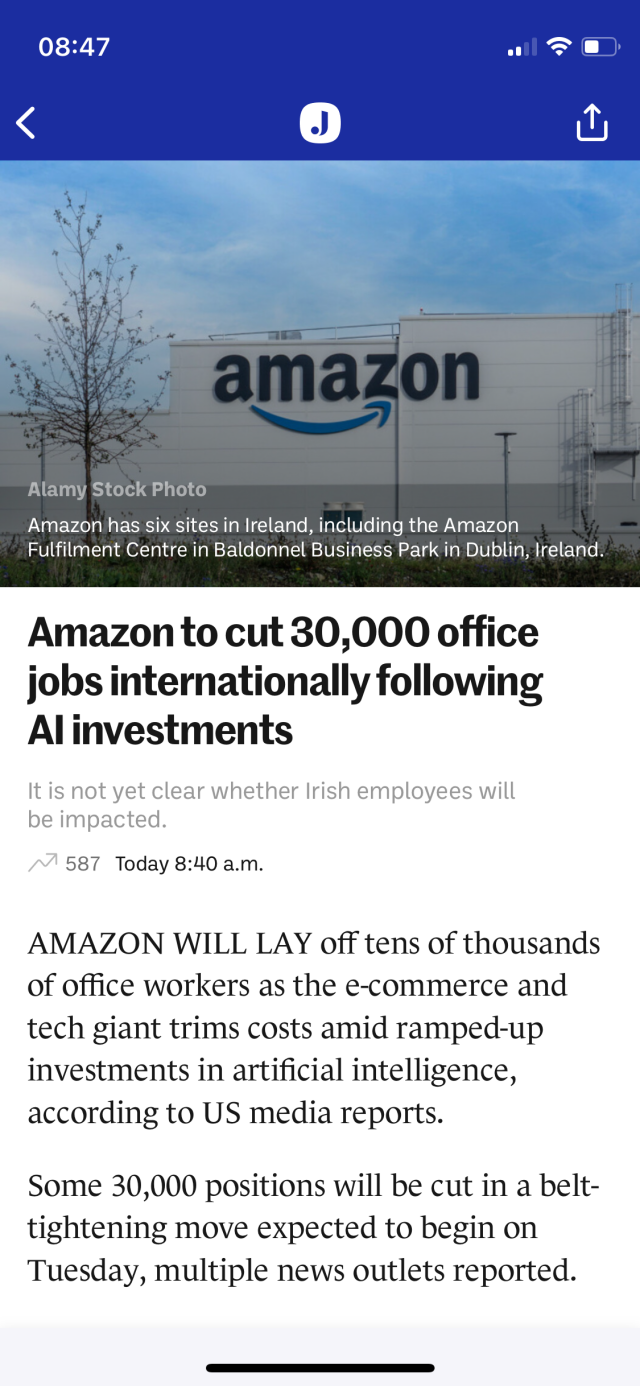 Amazon has six sites in Ireland, including the Amazon
Fulfilment Centre in Baldonnel Business Park in Dublin, Ireland.
Amazon to cut 30,000 office
jobs internationally following
Al investments
It is not yet clear whether Irish employees will
be impacted.
Today 8:40 a.m.
AMAZON WILL LAY off tens of thousands
of office workers as the e-commerce and
tech giant trims costs amid ramped-up
investments in artificial intelligence,
according to US media reports.
Some 30,000 positions will be cut in a belt-
tightening move expected to begin on
Tuesday, multiple news outlets reported.