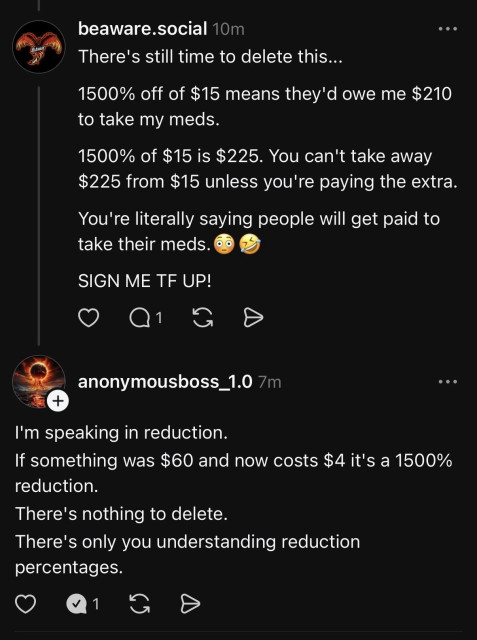 This image is a screenshot of a social media comment thread between two users, "beaware.social" and "anonymousboss_1.0".

The first comment, from beaware.social, critiques a "1500% off" deal, likely from a previous post. They write: "There's still time to delete this... 1500% off of $15 means they'd owe me $210 to take my meds. 1500% of $15 is $225. You can't take away $225 from $15 unless you're paying the extra. You're literally saying people will get paid to take their meds. 😳🤣 SIGN ME TF UP!"

The second comment, a reply from anonymousboss_1.0, defends the concept. They write: "I'm speaking in reduction. If something was $60 and now costs $4 it's a 1500% reduction. There's nothing to delete. There's only you understanding reduction percentages."