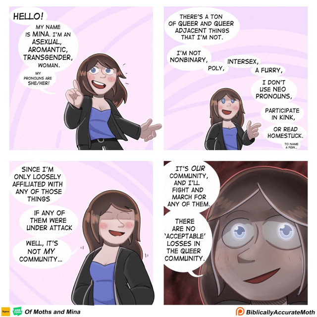 A cartoon of a trans woman talking over four frames:

HELLO!

MY NAME IS MINA. I'M AN ASEXUAL, AROMANTIC, TRANSGENDER, WOMAN.

MY PRONOUNS ARE SHE/HER!

I'M NOT NONBINARY,

POLY,

INTERSEX,

A FURRY,

I DON'T USE NEO PRONOUNS, PARTICIPATE IN KINK,

OR READ HOMESTUCK.

TO NAME A FEW

SINCE I'M ONLY LOOSELY AFFILIATED WITH ANY OF THOSE THINGS

IF ANY OF THEM WERE UNDER ATTACK

WELL, IT'S NOT *MY* COMMUNITY...

THERE'S A ΤΟΝ OF QUEER AND QUEER ADJACENT THINGS THAT I'M NOT.

IT'S *OUR* COMMUNITY, AND I'LL FIGHT AND MARCH FOR ANY OF THEM.

THERE ARE NO 'ACCEPTABLE' LOSSES IN THE QUEER COMMUNITY.

Of Moths and Mina

Biblically Accurate Moth