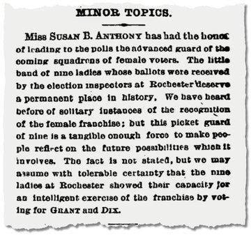 MINOR TOPICS.
Miss SUSAN B. ANTHONY has had the honour of leading to the polls the advanced guard of the coming squadrons of female voters. The little
band of nine ladies whose ballots were received by the election inspectors at Rochester deserve a permanent place in history, We have heard before of solitary instances of the recognition of the female franchise; but this picket guard of nine is a tangible enough force to make people reflect on the future possibilities which it involves. The fact is not stated, but we may assume with tolerable certainty that the nine ladies at Rochester showed their capacity for an intelligent exercise of the franchise by voting for GRANT and DIX.
