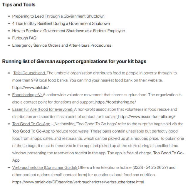 Tips and Tools
Preparing to Lead Through a Government Shutdown
4 Tips to Stay Resilient During a Government Shutdown
How to Service a Government Shutdown as a Federal Employee
Furlough FAQ
Emergency Service Orders and After-Hours Procedures
 
Running list of German support organizations for your kit bags
 Tafel Deutschland: The umbrella organization distributes food to people in poverty through its more than 970 local food banks. You can find your nearest food bank on their website. https://www.tafel.de/
Foodsharing e.V.: A nationwide volunteer movement that shares surplus food. The organization is also a contact point for donations and support. https://foodsharing.de/
Essen für Alle (Food for everyone): A non-profit association that volunteers in food rescue and distribution and sees itself as a point of contact for food aid. https://www.essen-fuer-alle.org/
Too Good To Go-App – Nationwide “Too Good To Go bags” refer to the surprise bags sold via the Too Good To Go-App to reduce food waste. These bags contain unsellable but perfectly good food from shops, cafés, and restaurants, which can be picked up at a reduced price. To obtain one of these bags, it must be reserved in the app and picked up at the store during a specified time window, presenting the reservation receipt in the app. The app is free of charge. Too Good To Go-App
Verbraucherlotse (Consumer Guide): Offers a free telephone hotline (0228 - 24 25 26 27) and other contact options (email, contact form) for...