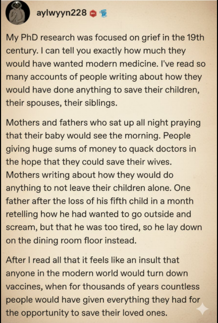 aylwyyn228

My PhD research was focused on grief in the 19th
century. I can tell you exactly how much they
would have wanted modern medicine. I've read so
many accounts of people writing about how they
would have done anything to save their children,
their spouses, their siblings.

Mothers and fathers who sat up all night praying
that their baby would see the morning. People
giving huge sums of money to quack doctors in
the hope that they could save their wives.
Mothers writing about how they would do
anything to not leave their children alone. One
father after the loss of his fifth child in a month
retelling how he had wanted to go outside and
scream, but that he was too tired, so he lay down
on the dining room floor instead.

After I read all that it feels like an insult that
anyone in the modern world would turn down
vaccines, when for thousands of years countless
people would have given everything they had for
the opportunity to save their loved ones.
