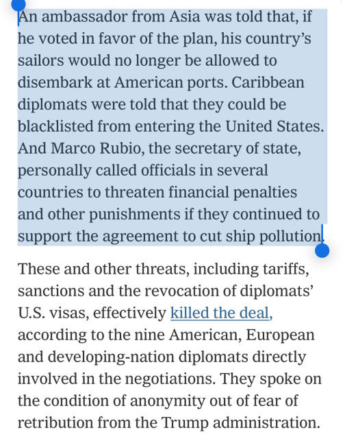 An ambassador from Asia was told that, if he voted in favor of the plan, his country’s sailors would no longer be allowed to disembark at American ports. Caribbean diplomats were told that they could be blacklisted from entering the United States. And Marco Rubio, the secretary of state, personally called officials in several countries to threaten financial penalties and other punishments if they continued to support the agreement to cut ship pollution.

These and other threats, including tariffs, sanctions and the revocation of diplomats’ U.S. visas, effectively killed the deal, according to the nine American, European and developing-nation diplomats directly involved in the negotiations. They spoke on the condition of anonymity out of fear of retribution from the Trump administration