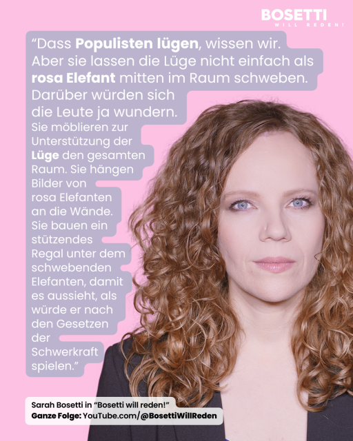 Zitatkachel mit Sarah Bosetti auf rosa Hintergrund. Links steht ein Zitat aus ihrer Sendung „Bosetti will reden!“: „Dass Populisten lügen, wissen wir. Aber sie lassen die Lüge nicht einfach als rosa Elefant mitten im Raum schweben. Darüber würden sich die Leute ja wundern. Sie möblieren zur Unterstützung der Lüge den gesamten Raum. Sie hängen Bilder von rosa Elefanten an die Wände. Sie bauen ein stützendes Regal unter dem schwebenden Elefanten, damit es aussieht, als würde er nach den Gesetzen der Schwerkraft spielen.“ Rechts im Bild ist Sarah Bosetti mit lockigen, roten Haaren zu sehen. Unten steht: „Sarah Bosetti in ‘Bosetti will reden!’ Ganze Folge: YouTube.com/@BosettiWillReden.“