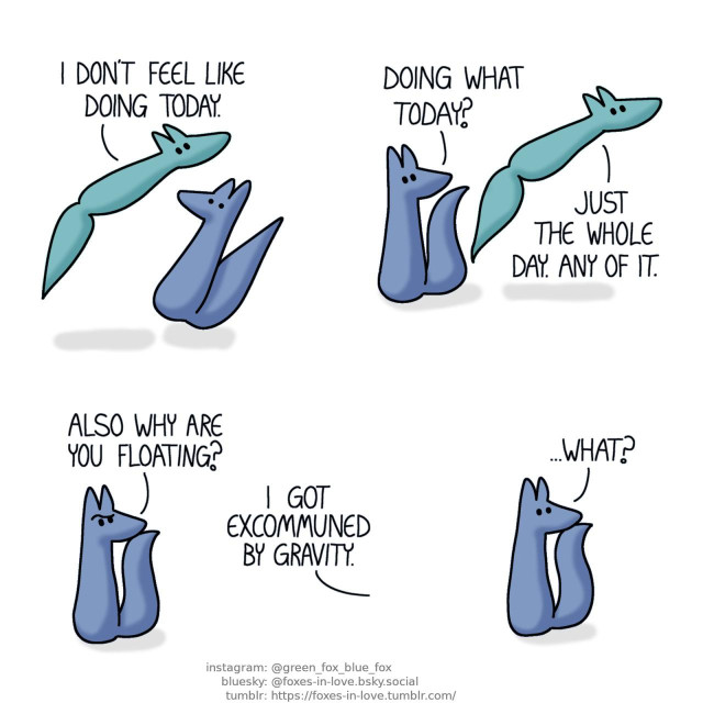 A comic of two foxes, one of whom is blue, the other is green. In this one, Blue jumps in shock as Green floats idly by him. Green: I don't feel like doing today.  Blue turns his head to follow where Green is going as Green floats further away. Blue: Doing what today? Green: Just the whole day. Any of it.  As Green drifts out of sight, Blue raises his eyebrow, puzzled, watching where Green drifted off to. Blue: Also why are you floating? Green, out of frame: I got excommuned by gravity.  Blue stares after Green, now in blank bafflement. Blue: ...What?