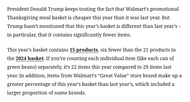 President Donald Trump keeps touting the fact that Walmart’s promotional Thanksgiving meal basket is cheaper this year than it was last year. But Trump hasn’t mentioned that this year’s basket is different than last year’s – in particular, that it contains significantly fewer items.

This year’s basket contains 15 products, six fewer than the 21 products in the 2024 basket. If you’re counting each individual item (like each can of green beans) separately, it’s 22 items this year compared to 29 items last year. In addition, items from Walmart’s “Great Value” store brand make up a greater percentage of this year’s basket than last year’s, which included a larger proportion of name brands. 