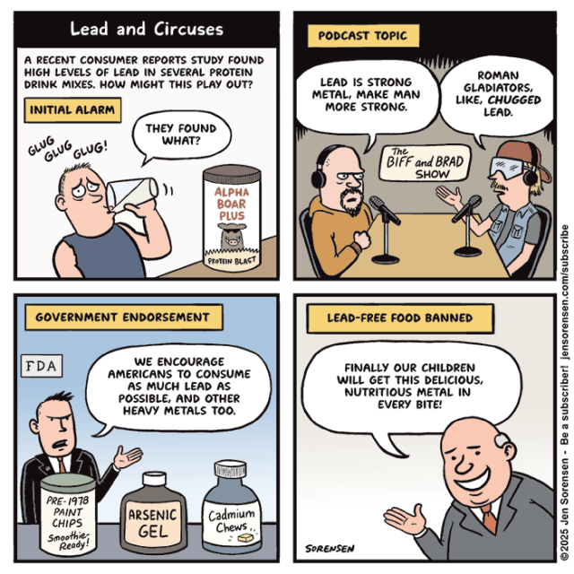 Lead and Circuses

A RECENT CONSUMER REPORTS STUDY FOUND HIGH LEVELS OF LEAD IN SEVERAL PROTEIN DRINK MIXES. HOW MIGHT THIS PLAY OUT?

INITIAL ALARM

Guy drinking Alpha Boar Plus Protein Blast drink: GLUG GLUG GLUG!

THEY FOUND WHAT?


PODCAST TOPIC

The BIFF and BRAD SHOW

Podcaster 1: LEAD IS STRONG METAL, MAKE MAN MORE STRONG.

Podcaster 2: ROMAN GLADIATORS, LIKE, CHUGGED LEAD.


GOVERNMENT ENDORSEMENT

FDA official: WE ENCOURAGE AMERICANS TO CONSUME AS MUCH LEAD AS POSSIBLE, AND OTHER HEAVY METALS TOO.

In front of him are product containers: PRE- 1978 PAINT CHIPS Smoothie-Ready!

ARSENIC GEL

Cadmium Chews


LEAD-FREE FOOD BANNED

Corporate guy: FINALLY OUR CHILDREN WILL GET THIS DELICIOUS, NUTRITIOUS METAL IN EVERY BITE!

©2025 Jen Sorensen