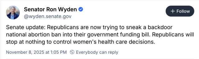Senator Ron Wyden ( @wyden.senate.gov ) on Bluesky:

Senate update: Republicans are now trying to sneak a backdoor national abortion ban into their government funding bill. Republicans will stop at nothing to control women's health care decisions.

November 8, 2025 at 1:05 PM