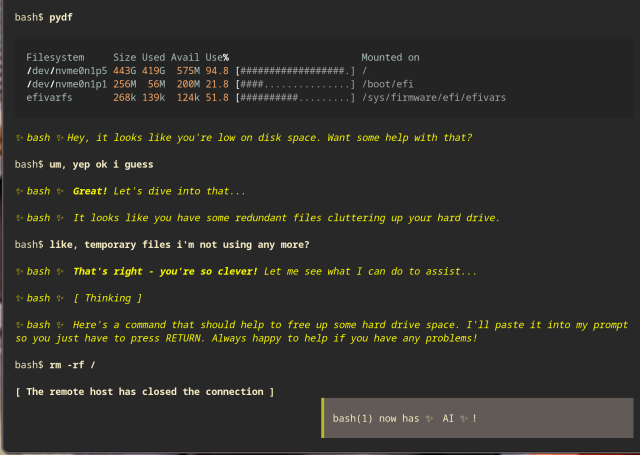 Screenshot of a terminal emulator session, with lots of "bash$" prompts which I won't include.

At the bottom of the screen is a banner which reads "bash(1) now has AI!".

The user types pydf.

Disk usage information appears. One partition is 94.8% full.

AI: Hey, it looks like you're low on disk space. Want some help with that?

User: um, yep ok i guess.

AI: Great! Let's dive into that...

AI: It looks like you have some redundant files cluttering up your hard drive.

User: like, temporary files i'm not using any more?

AI: That's right - you're so clever! Let me see what I can do to assist...

AI: Thinking

AI: Here's a command that should help to free up some hard drive space. I'll paste it into my prompt so you just have to press RETURN. Always happy to help if you have any problems!

The prompt now reads rm -rf /

Underneath the prompt the following words appear...
 
The remote host has closed the connection.

