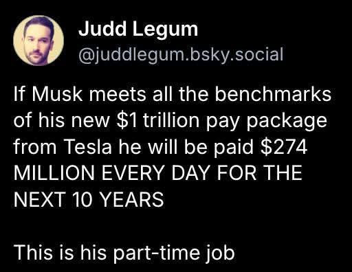 Judd Legum
@juddlegum.bsky.social
If Musk meets all the benchmarks
of his new $1 trillion pay package
from Tesla he will be paid $274
MILLION EVERY DAY FOR THE
NEXT 10 YEARS
This is his part-time job
