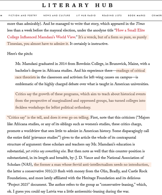Screen shot of one of the pages of the essay -
...
Here’s the pitch:

Mr. Mamdani graduated in 2014 from Bowdoin College, in Brunswick, Maine, with a bachelor’s degree in Africana studies. And his experience there—readings of critical race theorists in the classroom and activism for left-wing causes on campus—is emblematic of the highly charged debate over what is taught in American universities.

Critics say the growth of these programs, which aim to teach about historical events from the perspective of marginalized and oppressed groups, has turned colleges into feckless workshops for leftist political orthodoxy.

“Critics say” is the tell, and does it ever go on telling. First, note that this criticism (“Majors like Africana studies, or any of its siblings such as women’s studies, these critics charge, promote a worldview that sees little to admire in American history. Some disparagingly call the entire field ‘grievance studies’”) gives to the article the whole of its contrapuntal structure of argument: these scholars and teachers say Mr. Mamdani’s education is substantial, yet critics say something else. But then note as well that this counter-position is substantiated, in its length and breadth, by: J. D. Vance and the National Association of Scholars (NAS), the former a man whose fervid anti-intellectualism needs no introduction, the latter a conservative 501(c)3 flush with money from the Olin, Bradly, and Castle Rock Foundations, and more lately affiliated with ...
