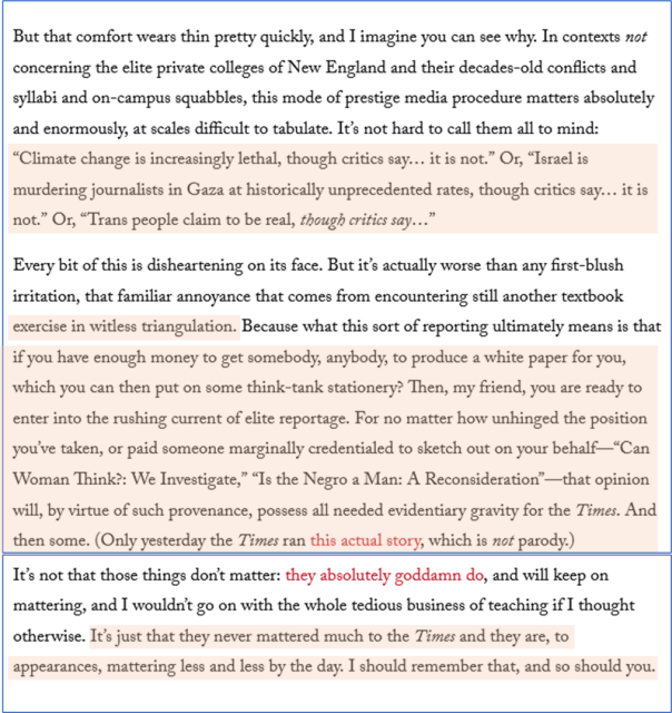 Screen shot of last page of the essay -

But that comfort wears thin pretty quickly, and I imagine you can see why. In contexts not concerning the elite private colleges of New England and their decades-old conflicts and syllabi and on-campus squabbles, this mode of prestige media procedure matters absolutely and enormously, at scales difficult to tabulate. It’s not hard to call them all to mind: “Climate change is increasingly lethal, though critics say… it is not.” Or, “Israel is murdering journalists in Gaza at historically unprecedented rates, though critics say… it is not.” Or, “Trans people claim to be real, though critics say…”

Every bit of this is disheartening on its face. But it’s actually worse than any first-blush irritation, that familiar annoyance that comes from encountering still another textbook exercise in witless triangulation. Because what this sort of reporting ultimately means is that if you have enough money to get somebody, anybody, to produce a white paper for you, which you can then put on some think-tank stationery? Then, my friend, you are ready to enter into the rushing current of elite reportage. For no matter how unhinged the position you’ve taken, or paid someone marginally credentialed to sketch out on your behalf—“Can Woman Think?: We Investigate,” “Is the Negro a Man: A Reconsideration”—that opinion will, by virtue of such provenance, possess all needed evidentiary gravity for the Times. And then some. 
...