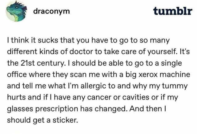 draconym on tumblr - I think it sucks that you have to go to so many different kinds of doctor to take care of yourself. It's the 21st century. I should be able to go to a single office where they scan me with a big xerox machine and tell me what I'm allergic to and why my tummy hurts and if I have any any cancer or cavities or if my glasses prescription has changed. And then I should get a sticker.
