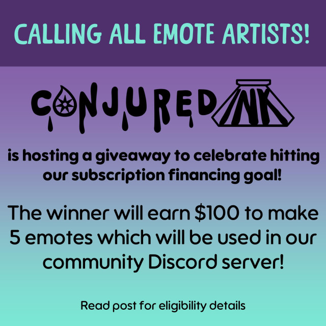 An image with a deep purple heading which cuts to a purple-to-teal gradient. It says "Calling all emote artists! Conjured Ink is hosting a giveaway to celebrate hitting our subscription financing goal! The winner will earn $100 to make 5 emotes which will be used in our community Discord server! Read post for eligibility details".