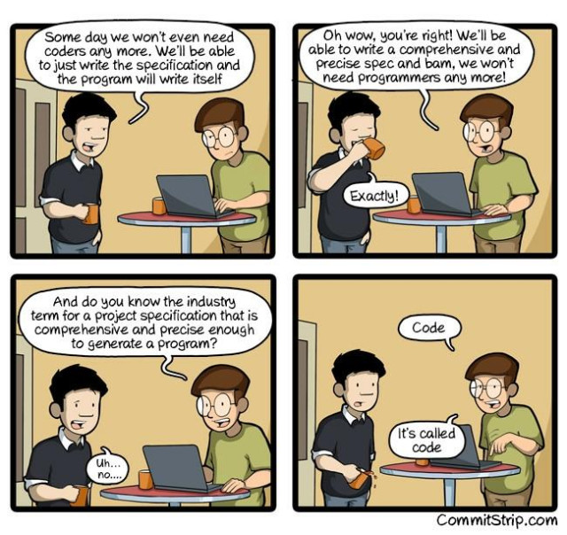 A cartoon of two programmers talking over coffee :

Programmer 1 - Some day we won't even need coders any more. We'll be able to just write the specification and the program will write itself

Programmer 2 - Oh wow, you're right! We'll be able to write a comprehensive and precise spec and bam, we won't need programmers any more!

1 - Exactly!

2 - And do you know the industry term for a project specification that is comprehensive and precise enough to generate a program?

1 - Uh... no....

2 - Code. It's called code

CommitStrip.com
