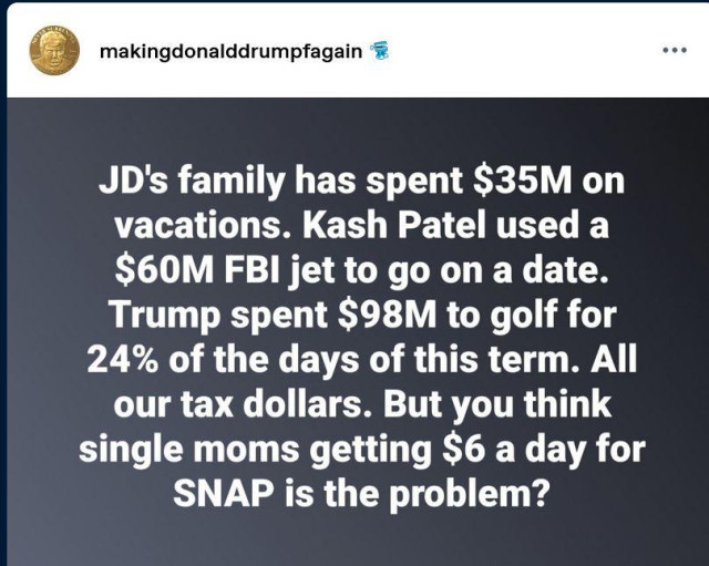 Posted by makingdonalddrumpfagain:
"JD's family has spent $35M on vacations. Kash Patel used a $60M FBI jet to go on a date. Trump spent $98M to golf for 24% of the days of this term. All
our tax dollars. But you think single moms getting $6 a day for SNAP is the problem?"
