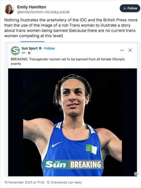 Emily Hamilton
@emilymeminn-ms.bsky.social
Nothing illustrates the arseholery of the IOC and the British Press more
than the use of the image of a not-Trans woman to illustrate a story
about trans women being banned (because there are no current trans
women competing at this level)

"screen grab of Sun Sport article about IOC ban for trans women including a picture of Cisgender Boxer Imame Khelife" 

Sun Sport -

BREAKING: Transgender women set to be banned from all female Olympic
events


