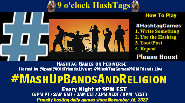 Poster Meme announcing New Game

Featured image, large blue hashTag and 

Text:
 9 o'clock Hashtag  Games hosted by @paul@OldFriends.Live

How to play
#HashTagGames

 Write something awesome, Use the Hashtag, Toot/Post and Repeat!

Please Boost

Hashtag Games on Mastodon and the entire Fediverse.
#MashUpBandsAndReligion

Every Night, 9PM EST, (6PM PT / 2AM GMT / 3AM CET / 1PM AEDT / 2PM  NZST)
Proudly hosting daily games since November 16, 2022