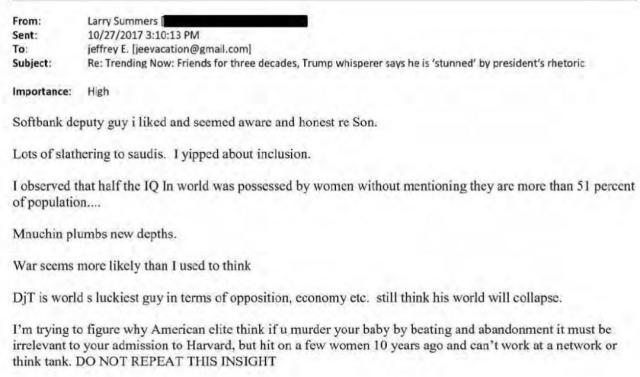 From: Larry Summers Sent: 10/27/2017 3:10:13 PM To: jeffrey E. [jeevacation@gmail.com] Subject: Re: Trending Now: Friends for three decades, Trump whisperer says he is 'stunned' by president's rhetoric Importance: High   Softbank deputy guy i liked and seemed aware and honest re Son. Lots of slathering to saudis. I yipped about inclusion. I observed that half the IQ In world was possessed by women without mentioning they are more than 51 percent of population.... Mnuchin plumbs new depths. War seems more likely than I used to think DiT is world s luckiest guy in terms of opposition, economy etc. still think his world will collapse. I'm trying to figure why American elite think if u murder your baby by beating and abandonment it must be irrelevant to your admission to Harvard, but hit on a few women 10 years ago and can't work at a network or think tank. DO NOT REPEAT THIS INSIGHT