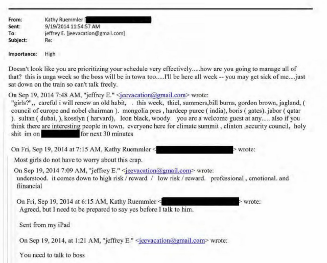[Email thread] From: Sent: To: Subject: Kathy Ruemmler 9/19/2014 11:54:57 AM jeffrey E. lieevacation@gmail.com] Re: Importance: High Doesn't look like you are prioritizing your schedule very effectively.....how are you going to manage all of that? this is unga week so the boss will be in town too.....I'll be here all weck -- you may get sick of me....just sat down on the train so can't talk freely. On Sep 19, 2014 7:48 AM, "jeffrey E." < jeevacation@gmail.com> wrote: "girls?",, careful i will renew an old habit, . this week, thiel, summers,bill burns, gordon brown, jagland. ( council of europe and nobel chairman). mongolia pres, hardeep purce (india), boris ( gates). jabor (qatar ). sultan (dubai, ), kosslyn (harvard), Icon black, woody, you are a welcome guest at any.... also if you think there are interesting people in town, everyone here for climate summit, clinton security council, holy shit im on for next 30 minutes On Fri, Sep 19, 2014 at 7:15 AM, Kathy Ruemmler > wrote: Most girls do not have to worry about this crap. On Sep 19, 2014 7:09 AM, "jeffrey E," < jeevacation@gmail.com> wrote: understood. it comes down to high risk / reward / low risk / reward. professional, emotional. and financial On Fri, Sep 19, 2014 at 6:15 AM, Kathy Ruemmler < Agreed, but I need to be prepared to say yes before I talk to him. wrote: Sent from my iPad On Sep 19, 2014, at 1:21 AM, "jeffrey E." < jcevacation@gmail.com wrote: You need to talk to boss