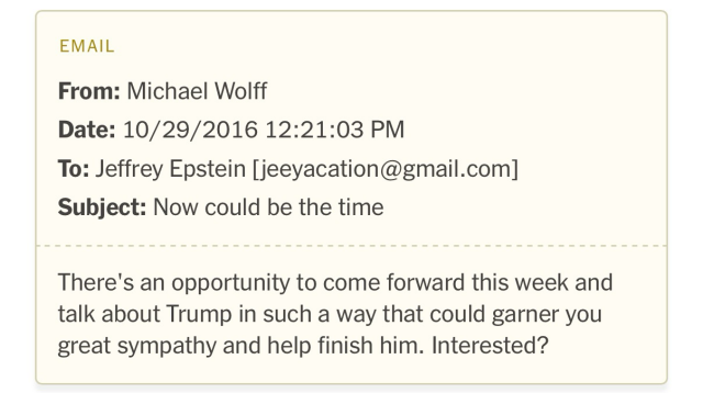 EMAIL From: Michael Wolff Date: 10/29/2016 12:21:03 PM To: Jeffrey Epstein [jeeyacation@gmail.com] Subject: Now could be the time There's an opportunity to come forward this week and talk about Trump in such a way that could garner you great sympathy and help finish him. Interested?