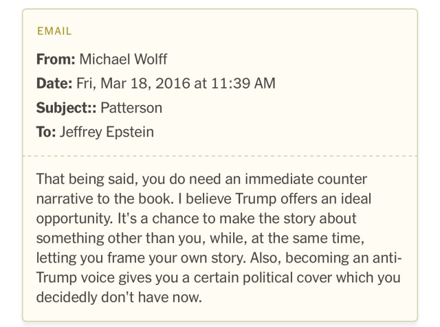 March 2016, the journalist Michael Wolff advised Epstein on how to get ahead of the upcoming release of the book “Filthy Rich,” about Epstein. “That being said, you do need an immediate counter narrative to the book. I believe Trump offers an ideal opportunity. It's a chance to make the story about something other than you, while, at the same time, letting you frame your own story. Also, becoming an anti-Trump voice gives you a certain political cover which you decidedly don't have now.”