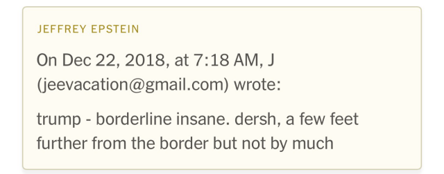 On Dec 22, 2018, at 7:18 AM, J (jeevacation@gmail.com) wrote: trump - borderline insane. dersh, a few feet further from the border but not by much