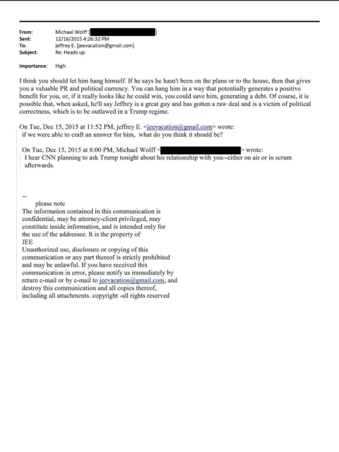 On Tue, Dec 15, 2015 at 8:00 PM, Michael Wolff to Epstein: I hear CNN planning to ask Trump tonight about his relationship with you-either on air or in scrum afterwards.   On Tue, Dec 15, 2015 at 11:52 PM, Epstein < jeevacation@gmail.com> wrote: if we were able to craft an answer for him, what do you think it should be?   12/16/2015 4:26:32 PM Epstein [jeevacation@gmail.com] wrote: I think you should let him hang himself. If he says he hasn't been on the plane or to the house, then that gives you a valuable PR and political currency. You can hang him in a way that potentially generates a positive benefit for you, or, if it really looks like he could win, you could save him, generating a debt. Of course, it is possible that, when asked, he'll say Jeffrey is a great guy and has gotten a raw deal and is a victim of political correctness, which is to be outlawed in a Trump regime.