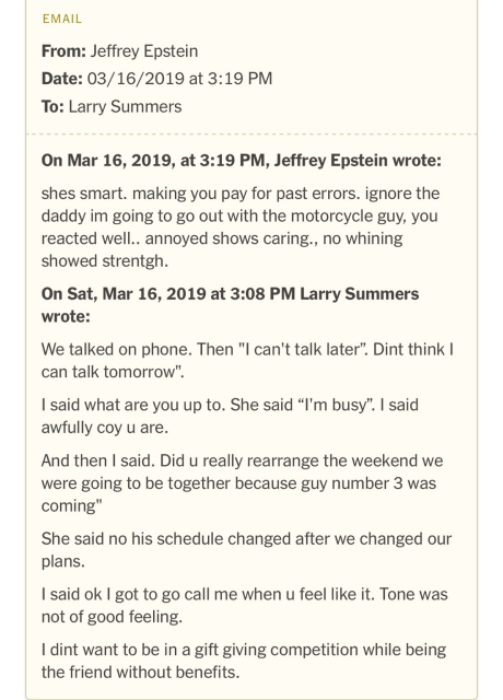 On Mar 16, 2019, at 3:19 PM, Jeffrey Epstein wrote: shes smart. making you pay for past errors. ignore the daddy im going to go out with the motorcycle guy, you reacted well.. annoyed shows caring., no whining showed strentgh. On Sat, Mar 16, 2019 at 3:08 PM Larry Summers wrote: We talked on phone. Then "I can't talk later". Dint think I can talk tomorrow". I said what are you up to. She said "I'm busy". I said awfully coy u are. And then I said. Did u really rearrange the weekend we were going to be together because guy number 3 was coming" She said no his schedule changed after we changed our plans. I said ok I got to go call me when u feel like it. Tone was not of good feeling. I dint want to be in a gift giving competition while being the friend without benefits.