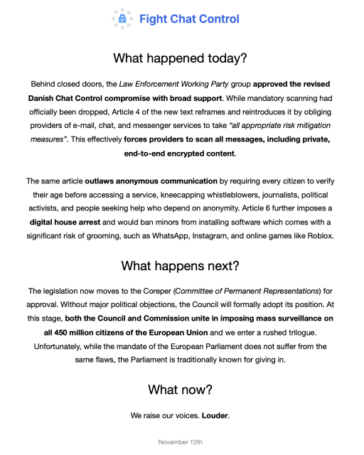 What happened today?

Behind closed doors, the Law Enforcement Working Party group approved the revised Danish Chat Control compromise with broad support. While mandatory scanning had officially been dropped, Article 4 of the new text reframes and reintroduces it by obliging providers of e-mail, chat, and messenger services to take “all appropriate risk mitigation measures”. This effectively forces providers to scan all messages, including private, end-to-end encrypted content.

The same article outlaws anonymous communication by requiring every citizen to verify their age before accessing a service, kneecapping whistleblowers, journalists, political activists, and people seeking help who depend on anonymity. Article 6 further imposes a, digital house arrest and would ban minors from installing software which comes with a significant risk of grooming, such as WhatsApp, Instagram, and online games like Roblox. What happens next?

The legislation now moves to the Coreper (Committee of Permanent Representations) for approval. Without major political objections, the Council will formally adopt its position. At this stage, both the Council and Commission unite in imposing mass surveillance on all 450 million citizens of the European Union and we enter a rushed trilogue. Unfortunately, while the mandate of the European Parliament does not suffer from the same flaws, the Parliament is traditionally known for giving in.

What now?

We raise our voices. Louder.