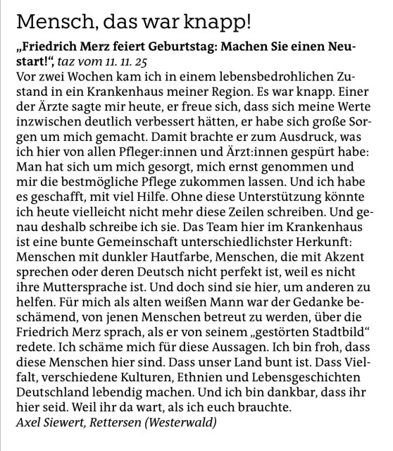 Mensch, das war knapp!

»Friedrich Merz feiert Geburtstag: Machen Sie einen Neu-
start!’ taz vom 11. 11. 25

Vor zwei Wochen kam ich in einem lebensbedrohlichen Zu-
stand in ein Krankenhaus meiner Region. Es war knapp. Einer
der Arzte sagte mir heute, er freue sich, dass sich meine Werte
inzwischen deutlich verbessert hatten, er habe sich grof3e Sor-
gen um mich gemacht. Damit brachte er zum Ausdruck, was
ich hier von allen Pfleger:innen und Arzt:innen gespiirt habe:
Man hat sich um mich gesorgt, mich ernst genommen und
mir die bestmogliche Pflege zukommen lassen. Und ich habe
es geschafft, mit viel Hilfe. Ohne diese Unterstitzung konnte
ich heute vielleicht nicht mehr diese Zeilen schreiben. Und ge-
nau deshalb schreibe ich sie. Das Team hier im Krankenhaus
ist eine bunte Gemeinschaft unterschiedlichster Herkunft:
Menschen mit dunkler Hautfarbe, Menschen, die mit Akzent
sprechen oder deren Deutsch nicht perfekt ist, weil es nicht
ihre Muttersprache ist. Und doch sind sie hier, um anderen zu
helfen. Fiir mich als alten weif’en Mann war der Gedanke be-
schimend, von jenen Menschen betreut zu werden, tiber die
Friedrich Merz sprach, als er von seinem , gestorten Stadtbild“
redete. Ich schame mich fir diese Aussagen. Ich bin froh, dass
diese Menschen hier sind. Dass unser Land bunt ist. Dass Viel-
falt, verschiedene Kulturen, Ethnien und Lebensgeschichten
Deutschland lebendig machen. Und ich bin dankbar, dass ihr
hier seid. Weil ihr da wart, als ich euch brauchte.


