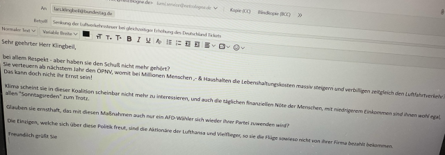 Text aus verschickter Mail an Frau Bas und Herrn Klingbeil: „Sehr geehrter Herr Klingbeil,  bei allem Respekt - aber haben sie den Schuß nicht mehr gehört? Sie verteuern ab nächstem Jahr den ÖPNV, womit bei Millionen Menschen ,- & Haushalten die Lebenshaltungskosten massiv steigern und verbilligen zeitgleich den Luftfahrtverkehr? Das kann doch nicht ihr Ernst sein!  Klima scheint sie in dieser Koalition scheinbar nicht mehr zu interessieren, und auch die täglichen finanziellen Nöte der Menschen, mit niedrigerem Einkommen sind ihnen wohl egal, allen "Sonntagsreden" zum Trotz.  Glauben sie ernsthaft, das mit diesen Maßnahmen auch nur ein AFD-Wähler sich wieder ihrer Partei zuwenden wird?  Die Einzigen, welche sich über diese Politik freut, sind die Aktionäre der Lufthansa und Vielflieger, so sie die Flüge sowieso nicht von ihrer Firma bezahlt bekommen.  Freundlich grüßt Sie“