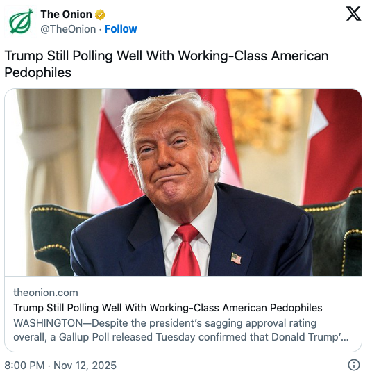@TheOnion 
Trump Still Polling Well With Working-Class American
Pedophiles

Trump Still Polling Well With Working-Class American Pedophiles
WASHINGTON—Despite the president's sagging approval rating
overall, a Gallup Poll released Tuesday confirmed that Donald Trump".
8:00 PM - Nov 12, 2025 ®
