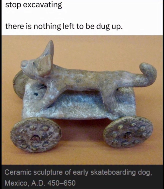 A meme featuring a photograph of an ancient artifact. The artifact is a small, weathered ceramic sculpture of a stylized dog standing on a flat platform attached to four round wheels.

The text at the top reads: "stop excavating" and "there is nothing left to be dug up."

A caption at the bottom jokingly identifies the object: "Ceramic sculpture of early skateboarding dog, Mexico, A.D. 450–650."