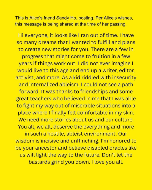 ID: Yellow background with black text "This is Alice's friend Sandy Ho, posting. Per Alice's wishes, this message is being shared at the time of her passing. Hi everyone, it looks like I ran out of time. I have so many dreams that I wanted to fulfill and plans to create new stories for you. There are a few in progress that might come to fruition in a few years if things work out. I did not ever imagine I would live to this age and end up a writer, editor, activist, and more. As a kid riddled with insecurity and internalized ableism, I could not see a path forward. It was thanks to friendships and some great teachers who believed in me that I was able to fight my way out of miserable situations into a place where I finally felt comfortable in my skin. We need more stories about us and our culture. You all, we all, deserve the everything and more in such a hostile, ableist environment. Our wisdom is incisive and unflinching. I'm honored to be your ancestor and believe disabled oracles like us will light the way to the future. Don't let the bastards grind you down. I love you all."